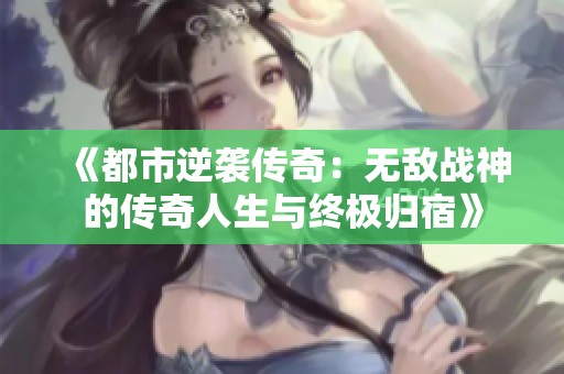 《都市逆袭传奇：无敌战神的传奇人生与终极归宿》