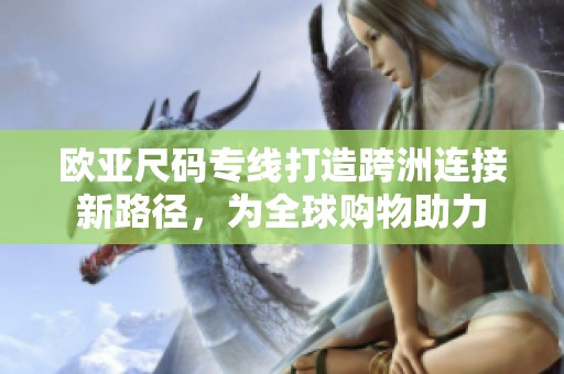 欧亚尺码专线打造跨洲连接新路径，为全球购物助力
