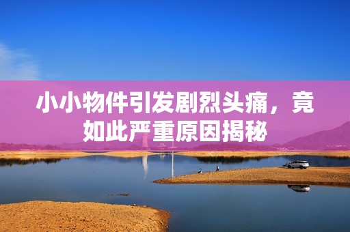 小小物件引发剧烈头痛，竟如此严重原因揭秘