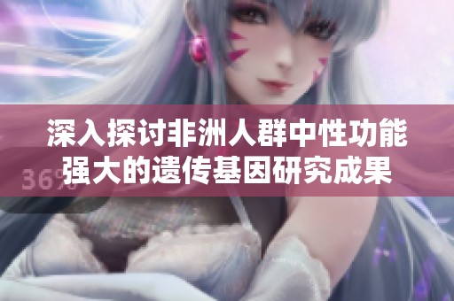 深入探讨非洲人群中性功能强大的遗传基因研究成果