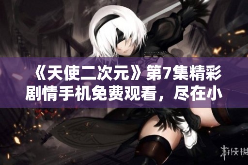 《天使二次元》第7集精彩剧情手机免费观看，尽在小小影视平台