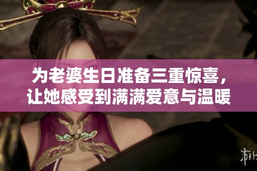 为老婆生日准备三重惊喜，让她感受到满满爱意与温暖