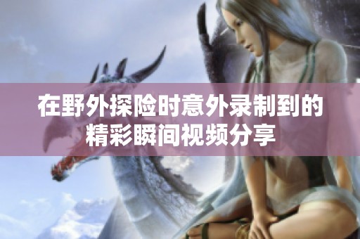 在野外探险时意外录制到的精彩瞬间视频分享