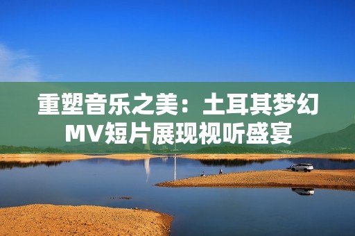 重塑音乐之美：土耳其梦幻MV短片展现视听盛宴