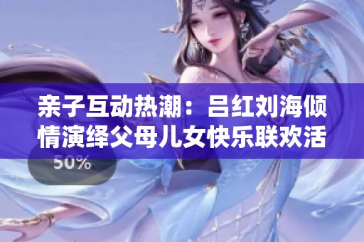 亲子互动热潮：吕红刘海倾情演绎父母儿女快乐联欢活动