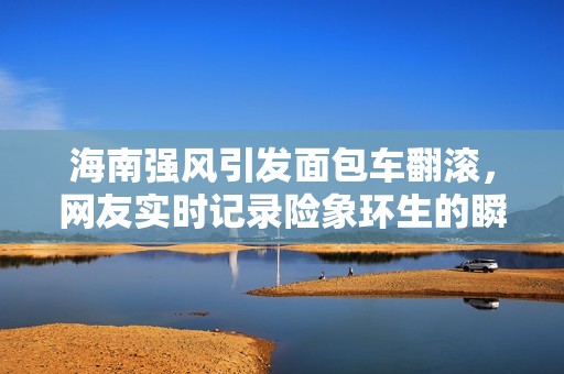 海南强风引发面包车翻滚，网友实时记录险象环生的瞬间