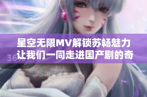 星空无限MV解锁苏畅魅力 让我们一同走进国产剧的奇幻世界