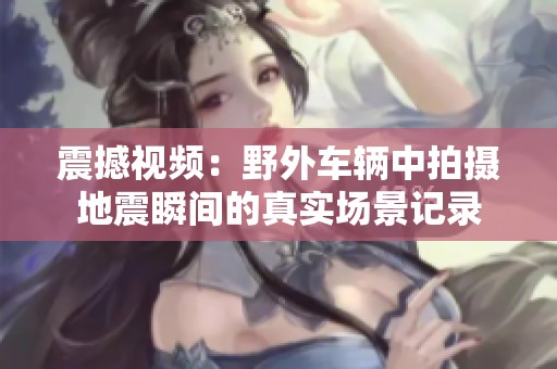 震撼视频：野外车辆中拍摄地震瞬间的真实场景记录
