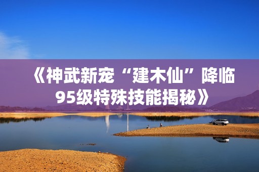 《神武新宠“建木仙”降临 95级特殊技能揭秘》