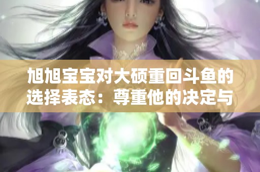 旭旭宝宝对大硕重回斗鱼的选择表态：尊重他的决定与劝说经历