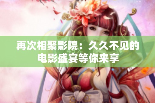 再次相聚影院：久久不见的电影盛宴等你来享