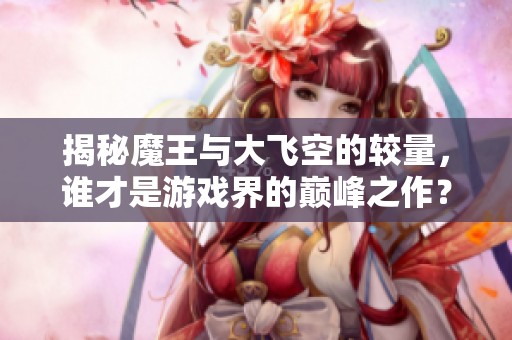 揭秘魔王与大飞空的较量，谁才是游戏界的巅峰之作？