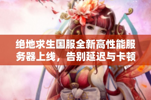 绝地求生国服全新高性能服务器上线，告别延迟与卡顿时代