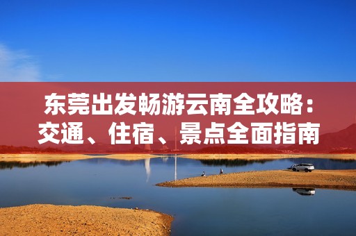 东莞出发畅游云南全攻略：交通、住宿、景点全面指南