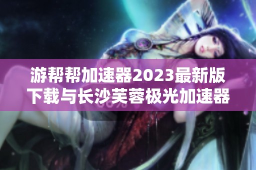 游帮帮加速器2023最新版下载与长沙芙蓉极光加速器旧版本分享
