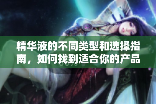 精华液的不同类型和选择指南，如何找到适合你的产品