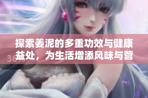 探索姜泥的多重功效与健康益处，为生活增添风味与营养