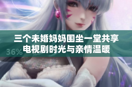 三个未婚妈妈围坐一堂共享电视剧时光与亲情温暖