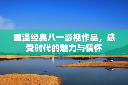 重温经典八一影视作品，感受时代的魅力与情怀