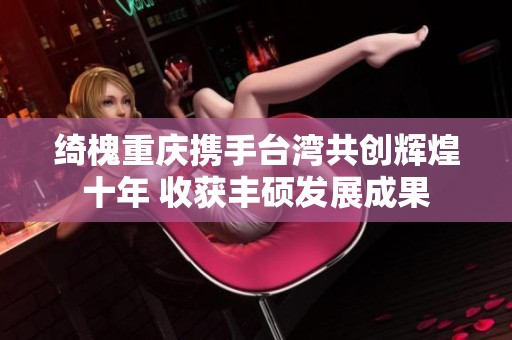 绮槐重庆携手台湾共创辉煌十年 收获丰硕发展成果