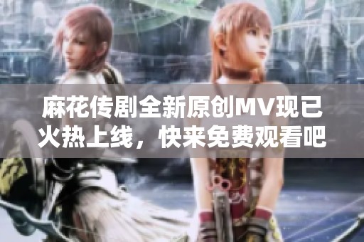 麻花传剧全新原创MV现已火热上线，快来免费观看吧