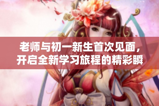 老师与初一新生首次见面，开启全新学习旅程的精彩瞬间