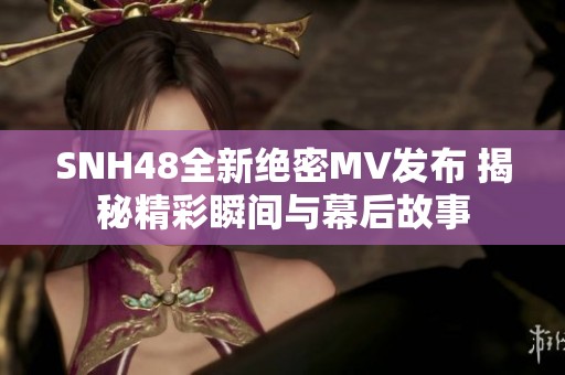 SNH48全新绝密MV发布 揭秘精彩瞬间与幕后故事
