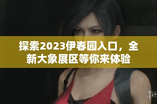探索2023伊春园入口，全新大象展区等你来体验
