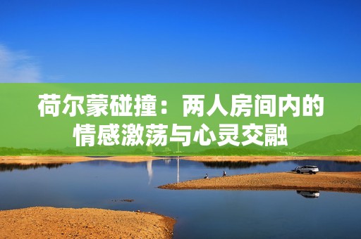 荷尔蒙碰撞：两人房间内的情感激荡与心灵交融