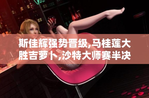 斯佳辉强势晋级,马桂莲大胜吉萝卜,沙特大师赛半决赛精彩纷呈