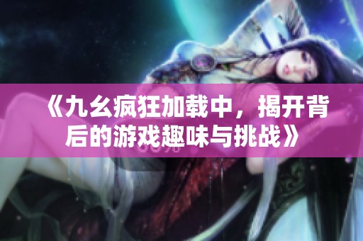 《九幺疯狂加载中，揭开背后的游戏趣味与挑战》