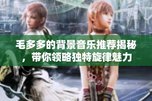 毛多多的背景音乐推荐揭秘，带你领略独特旋律魅力