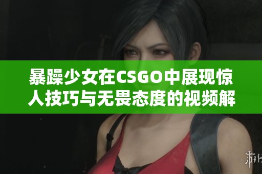 暴躁少女在CSGO中展现惊人技巧与无畏态度的视频解析