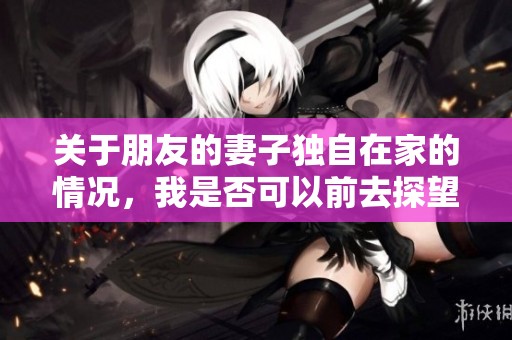 关于朋友的妻子独自在家的情况，我是否可以前去探望呢？