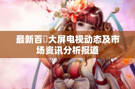 最新百吋大屏电视动态及市场资讯分析报道