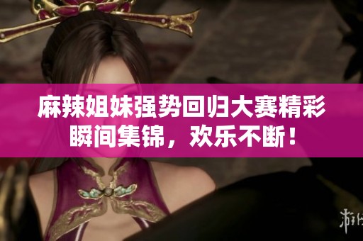 麻辣姐妹强势回归大赛精彩瞬间集锦，欢乐不断！