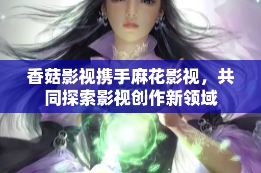 香菇影视携手麻花影视，共同探索影视创作新领域