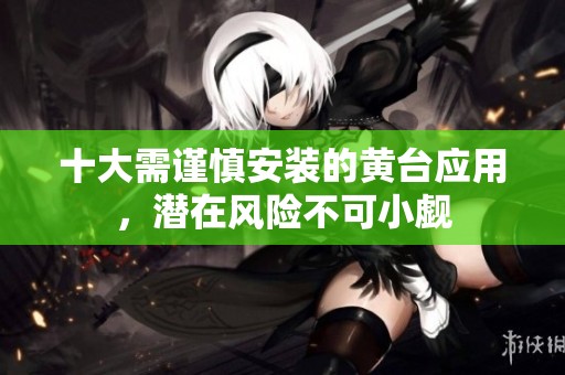 十大需谨慎安装的黄台应用，潜在风险不可小觑