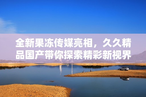 全新果冻传媒亮相，久久精品国产带你探索精彩新视界