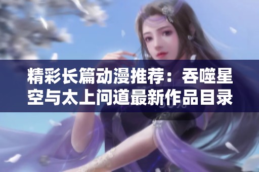 精彩长篇动漫推荐：吞噬星空与太上问道最新作品目录解析