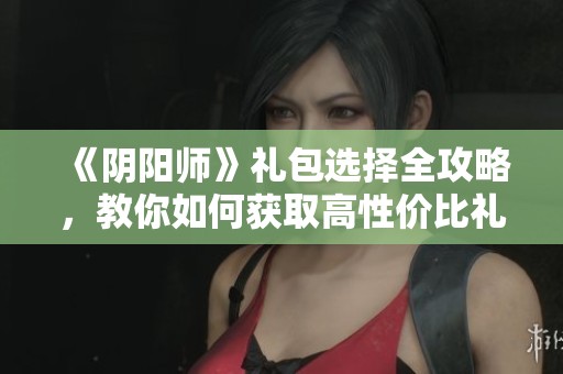 《阴阳师》礼包选择全攻略，教你如何获取高性价比礼包