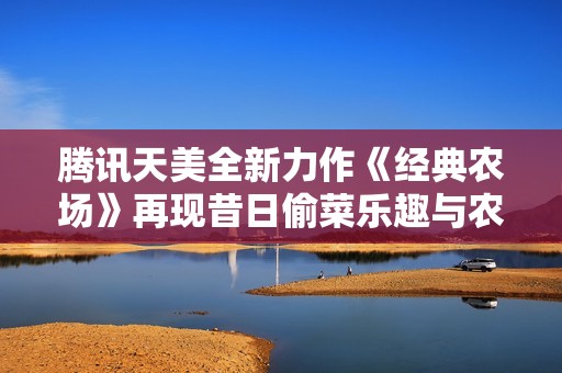 腾讯天美全新力作《经典农场》再现昔日偷菜乐趣与农田快感