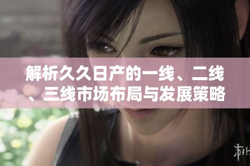 解析久久日产的一线、二线、三线市场布局与发展策略