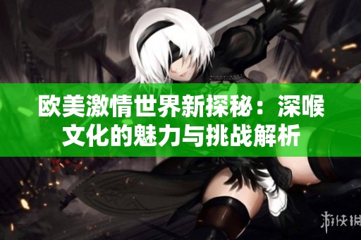 欧美激情世界新探秘：深喉文化的魅力与挑战解析