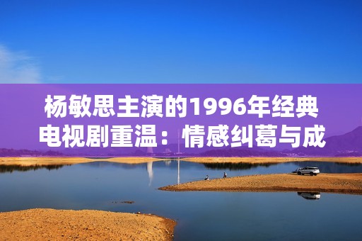 杨敏思主演的1996年经典电视剧重温：情感纠葛与成长故事