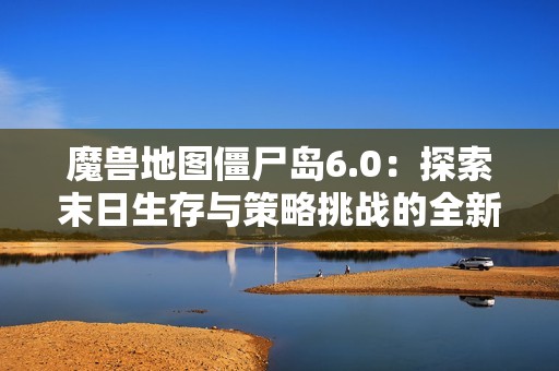 魔兽地图僵尸岛6.0：探索末日生存与策略挑战的全新体验
