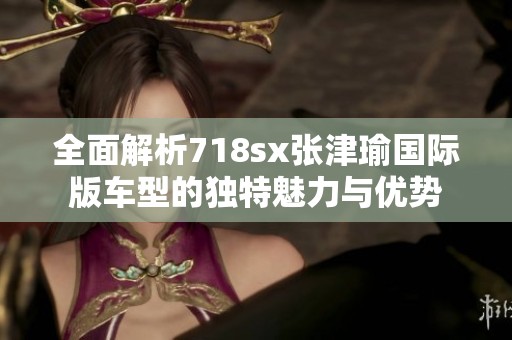 全面解析718sx张津瑜国际版车型的独特魅力与优势