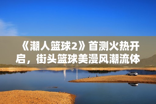 《潮人篮球2》首测火热开启，街头篮球美漫风潮流体验等你来战！