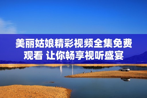 美丽姑娘精彩视频全集免费观看 让你畅享视听盛宴