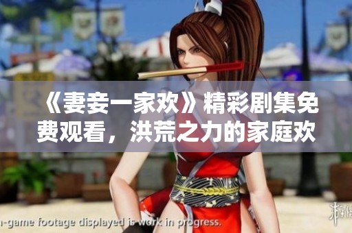 《妻妾一家欢》精彩剧集免费观看，洪荒之力的家庭欢乐盛宴